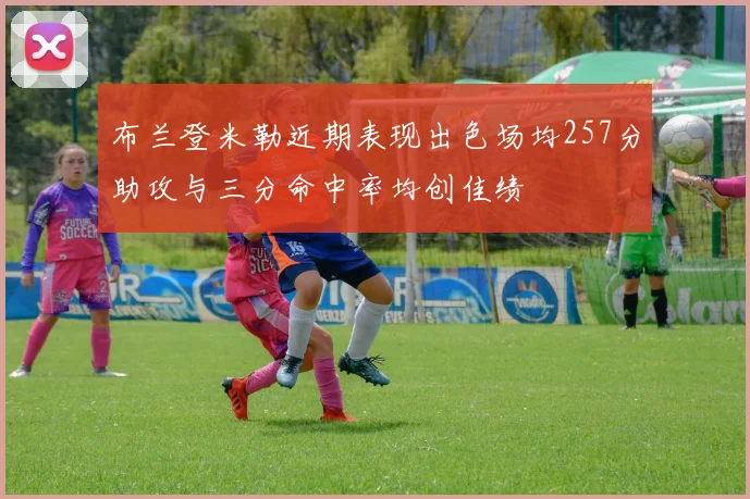 布兰登米勒近期表现出色场均257分助攻与三分命中率均创佳绩