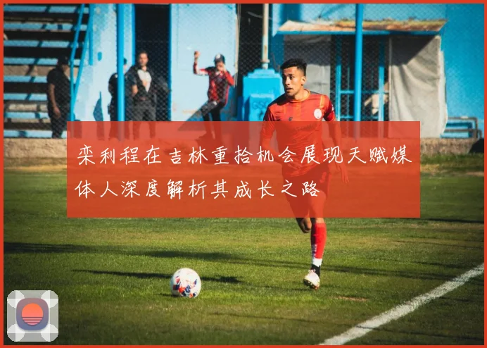 栾利程在吉林重拾机会展现天赋媒体人深度解析其成长之路
