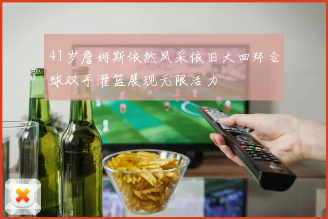 41岁詹姆斯依然风采依旧大回环合球双手灌篮展现无限活力
