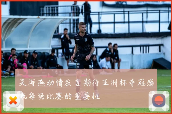 吴海燕动情发言期待亚洲杯夺冠感慨每场比赛的重要性