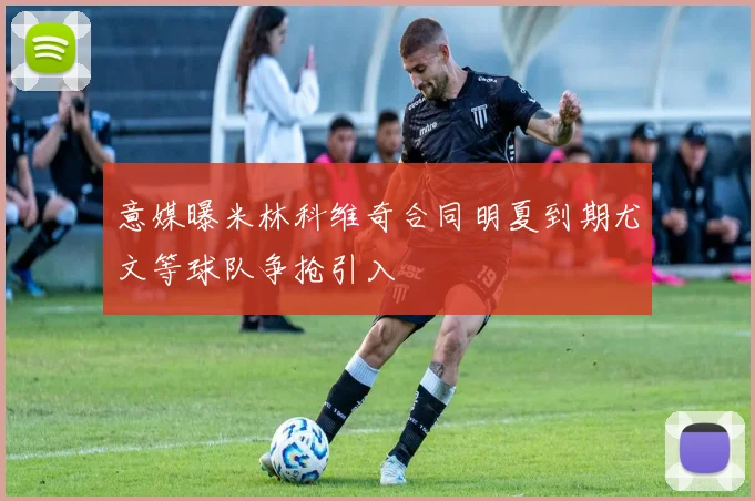 意媒曝米林科维奇合同明夏到期尤文等球队争抢引入