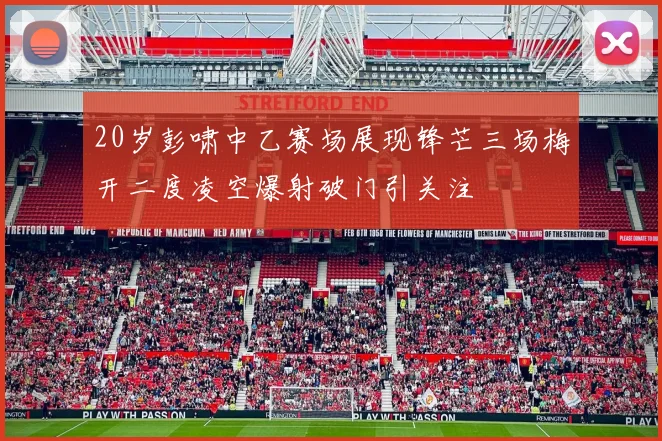 20岁彭啸中乙赛场展现锋芒三场梅开二度凌空爆射破门引关注