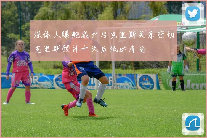 媒体人曝鲍威尔与克里斯关系密切克里斯预计十天后抵达济南