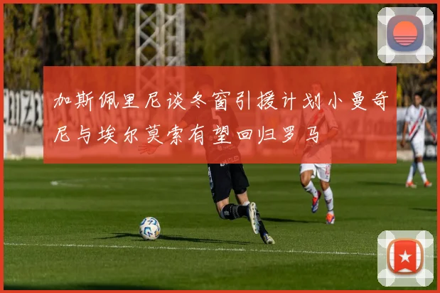 加斯佩里尼谈冬窗引援计划小曼奇尼与埃尔莫索有望回归罗马