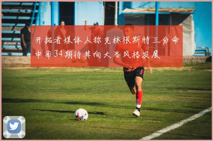 开拓者媒体人称克林根斯特三分命中率34期待其向大洛风格发展