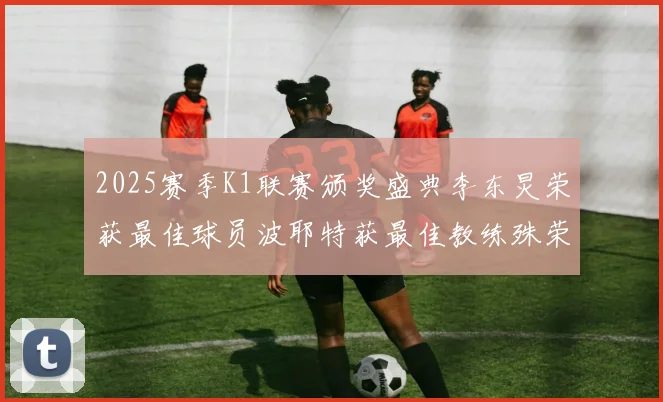2025赛季K1联赛颁奖盛典李东炅荣获最佳球员波耶特获最佳教练殊荣