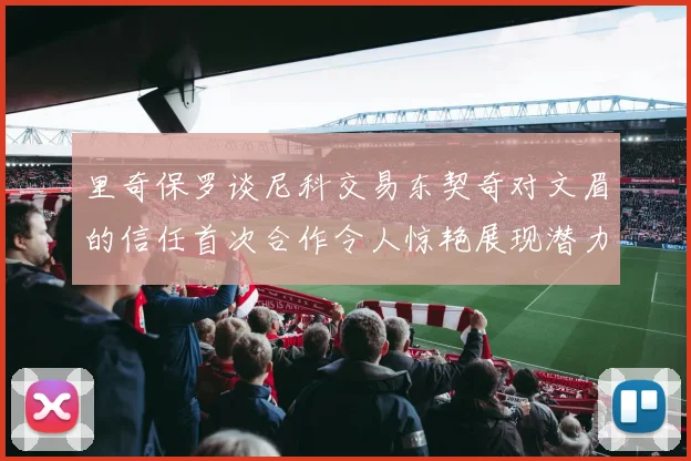 里奇保罗谈尼科交易东契奇对文眉的信任首次合作令人惊艳展现潜力
