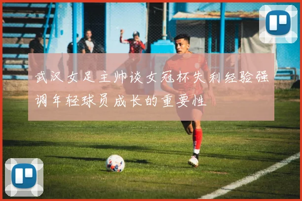武汉女足主帅谈女冠杯失利经验强调年轻球员成长的重要性