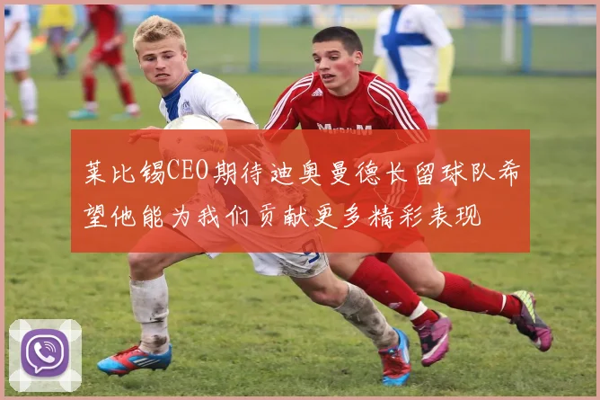 莱比锡CEO期待迪奥曼德长留球队希望他能为我们贡献更多精彩表现