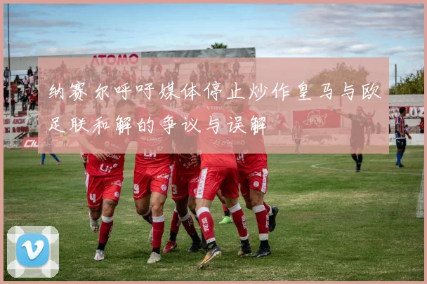 纳赛尔呼吁媒体停止炒作皇马与欧足联和解的争议与误解