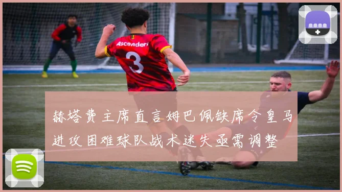 赫塔费主席直言姆巴佩缺席令皇马进攻困难球队战术迷失亟需调整