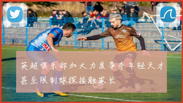 英超俱乐部加大力度争夺年轻天才甚至限制球探接触家长