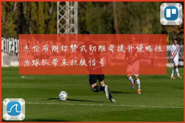 杰伦布朗称赞武切维奇提升侵略性为球队带来积极信号