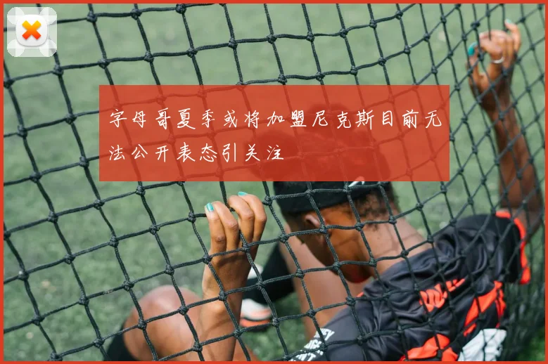 字母哥夏季或将加盟尼克斯目前无法公开表态引关注