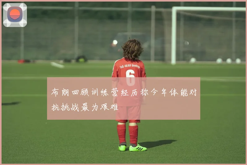 布朗回顾训练营经历称今年体能对抗挑战最为艰难